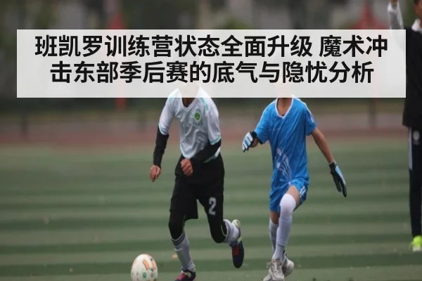 班凯罗训练营状态全面升级 魔术冲击东部季后赛的底气与隐忧分析